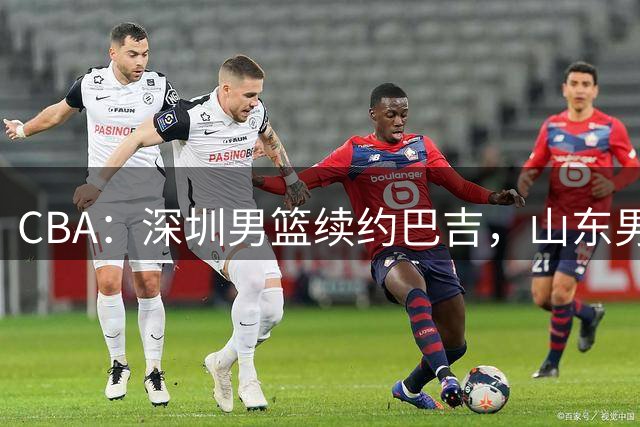CBA：深圳男篮续约巴吉，山东男篮两年定薪续约高诗岩，刘毅加盟NBL，洛夫顿要求大幅度涨薪，孙思尧签约吉林